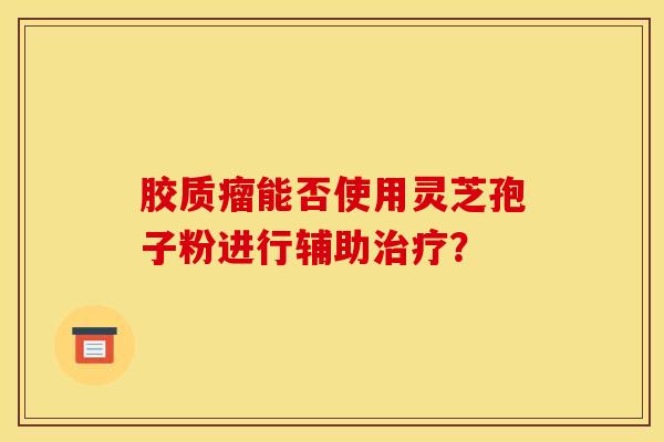 胶质瘤能否使用灵芝孢子粉进行辅助治疗？