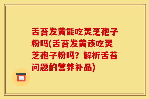 舌苔发黄能吃灵芝孢子粉吗(舌苔发黄该吃灵芝孢子粉吗？解析舌苔问题的营养补品)