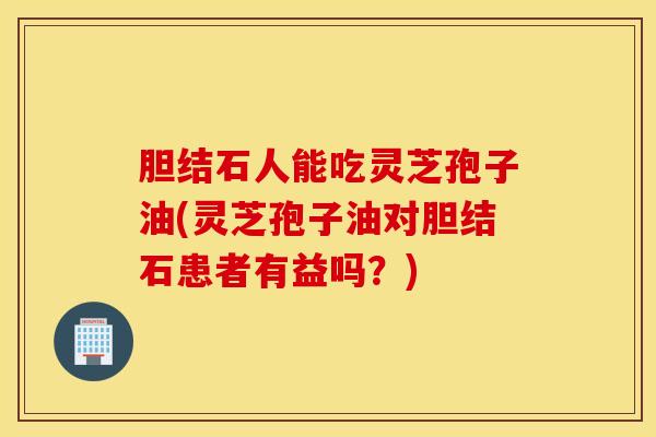 胆结石人能吃灵芝孢子油(灵芝孢子油对胆结石患者有益吗？)