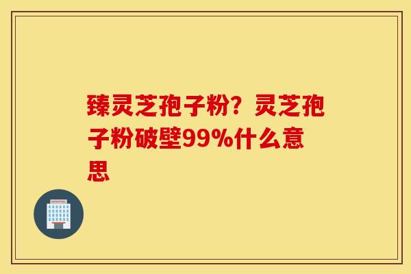臻灵芝孢子粉？灵芝孢子粉破壁99%什么意思