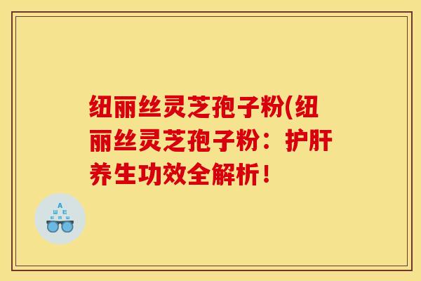 纽丽丝灵芝孢子粉(纽丽丝灵芝孢子粉：护肝养生功效全解析！