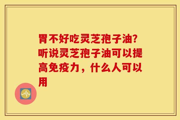胃不好吃灵芝孢子油？听说灵芝孢子油可以提高免疫力，什么人可以用