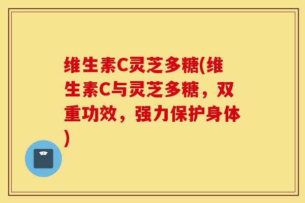 维生素C灵芝多糖(维生素C与灵芝多糖，双重功效，强力保护身体)