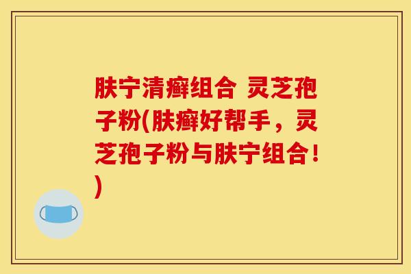 肤宁清癣组合 灵芝孢子粉(肤癣好帮手，灵芝孢子粉与肤宁组合！)