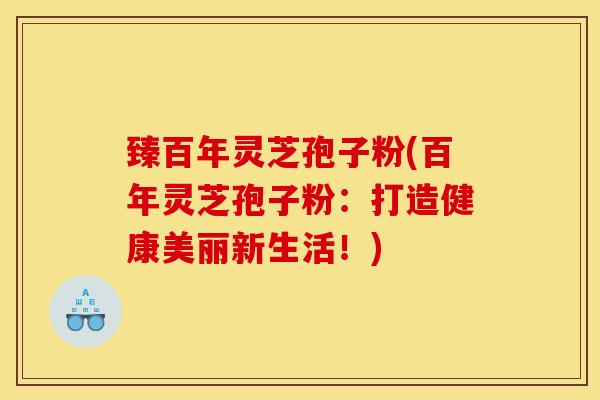 臻百年灵芝孢子粉(百年灵芝孢子粉：打造健康美丽新生活！)