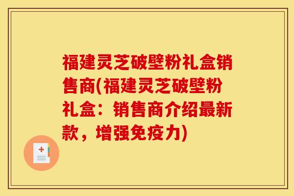 福建灵芝破壁粉礼盒销售商(福建灵芝破壁粉礼盒：销售商介绍最新款，增强免疫力)