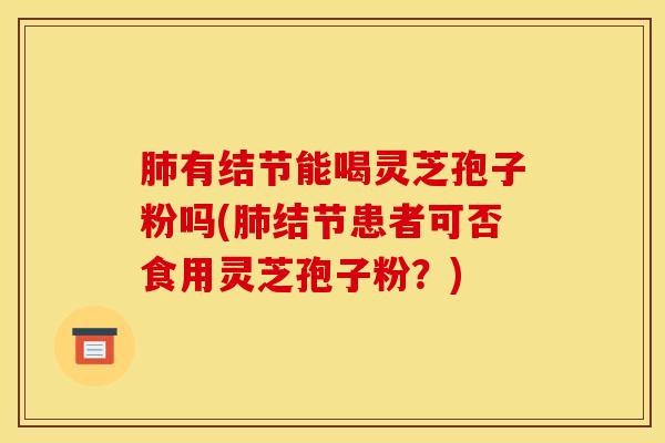 肺有结节能喝灵芝孢子粉吗(肺结节患者可否食用灵芝孢子粉？)
