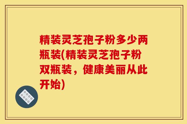 精装灵芝孢子粉多少两瓶装(精装灵芝孢子粉双瓶装，健康美丽从此开始)