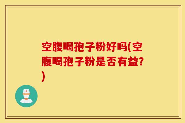 空腹喝孢子粉好吗(空腹喝孢子粉是否有益？)