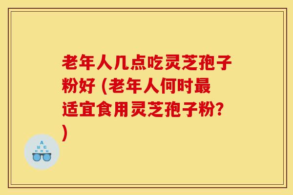 老年人几点吃灵芝孢子粉好 (老年人何时最适宜食用灵芝孢子粉？)