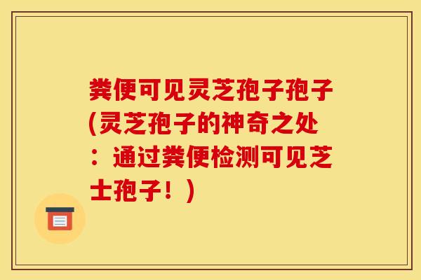 粪便可见灵芝孢子孢子(灵芝孢子的神奇之处：通过粪便检测可见芝士孢子！)