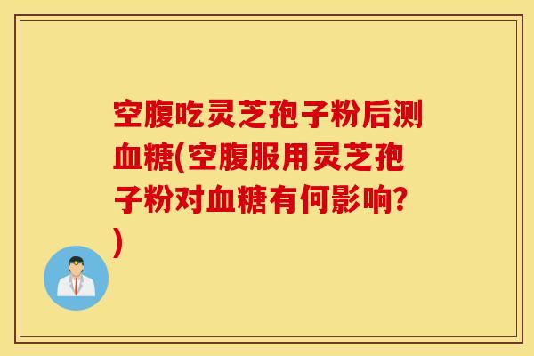空腹吃灵芝孢子粉后测血糖(空腹服用灵芝孢子粉对血糖有何影响？)