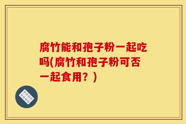 腐竹能和孢子粉一起吃吗(腐竹和孢子粉可否一起食用？)