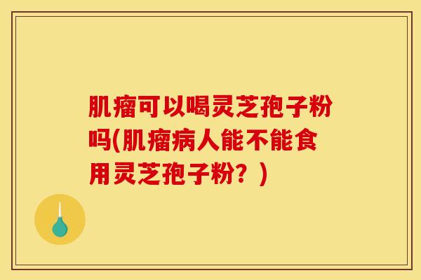 肌瘤可以喝灵芝孢子粉吗(肌瘤病人能不能食用灵芝孢子粉？)