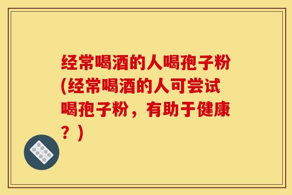 经常喝酒的人喝孢子粉(经常喝酒的人可尝试喝孢子粉，有助于健康？)