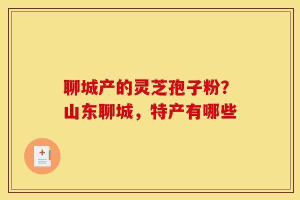 聊城产的灵芝孢子粉？山东聊城，特产有哪些