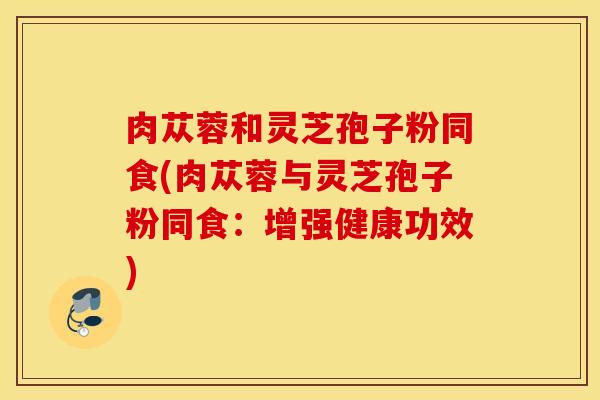 肉苁蓉和灵芝孢子粉同食(肉苁蓉与灵芝孢子粉同食：增强健康功效)