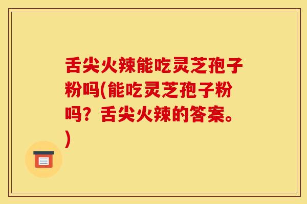舌尖火辣能吃灵芝孢子粉吗(能吃灵芝孢子粉吗？舌尖火辣的答案。)