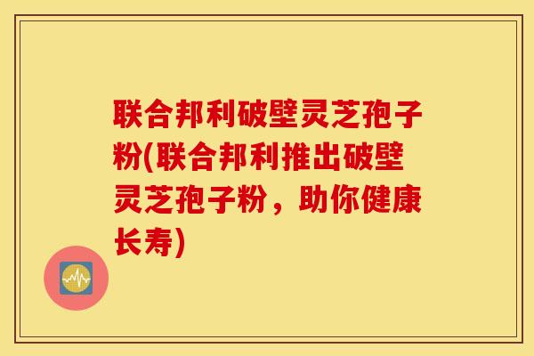 联合邦利破壁灵芝孢子粉(联合邦利推出破壁灵芝孢子粉，助你健康长寿)