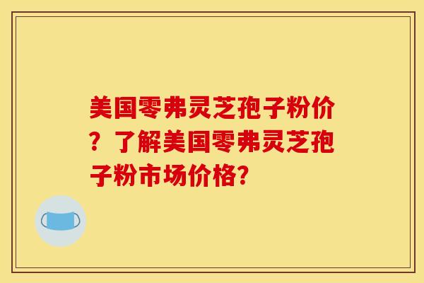 美国零弗灵芝孢子粉价？了解美国零弗灵芝孢子粉市场价格？
