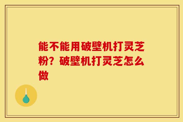 能不能用破壁机打灵芝粉？破壁机打灵芝怎么做