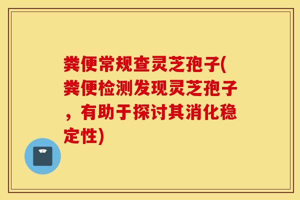 粪便常规查灵芝孢子(粪便检测发现灵芝孢子，有助于探讨其消化稳定性)