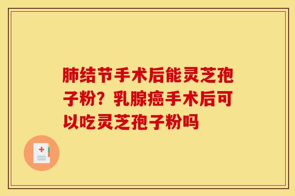 肺结节手术后能灵芝孢子粉？乳腺癌手术后可以吃灵芝孢子粉吗