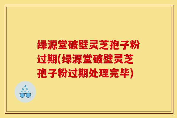 绿源堂破壁灵芝孢子粉过期(绿源堂破壁灵芝孢子粉过期处理完毕)