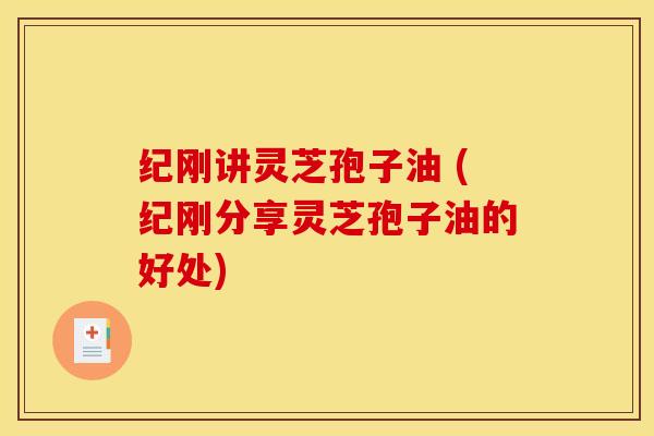 纪刚讲灵芝孢子油 (纪刚分享灵芝孢子油的好处)