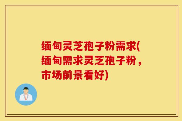缅甸灵芝孢子粉需求(缅甸需求灵芝孢子粉，市场前景看好)