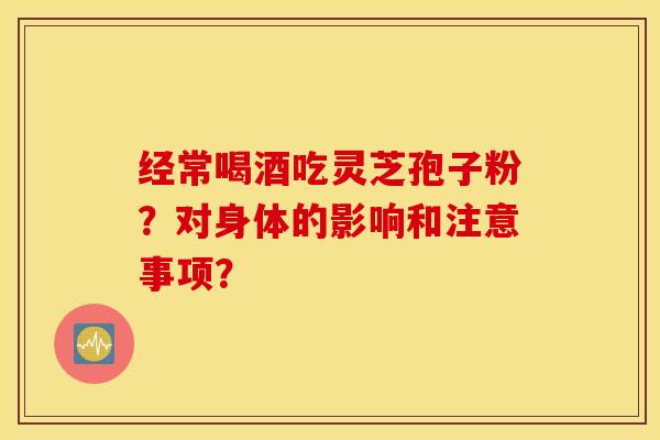 经常喝酒吃灵芝孢子粉？对身体的影响和注意事项？