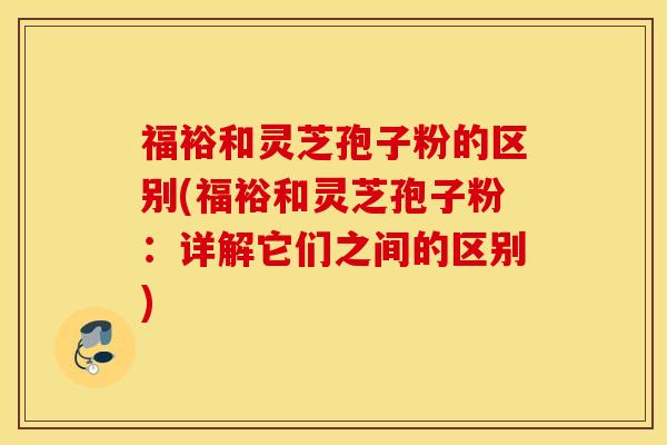 福裕和灵芝孢子粉的区别(福裕和灵芝孢子粉：详解它们之间的区别)
