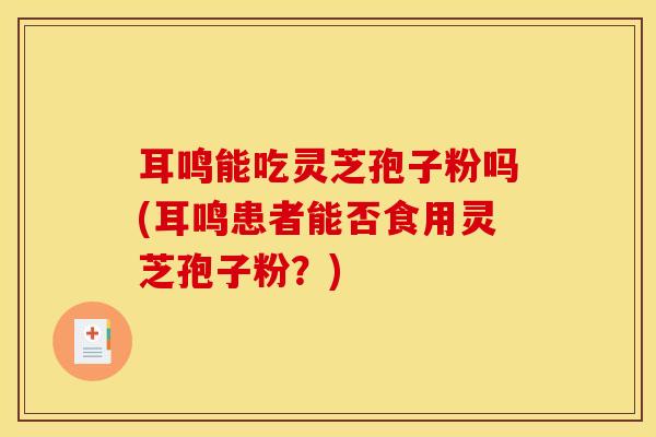 耳鸣能吃灵芝孢子粉吗(耳鸣患者能否食用灵芝孢子粉？)