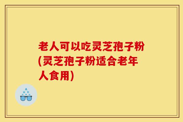 老人可以吃灵芝孢子粉(灵芝孢子粉适合老年人食用)