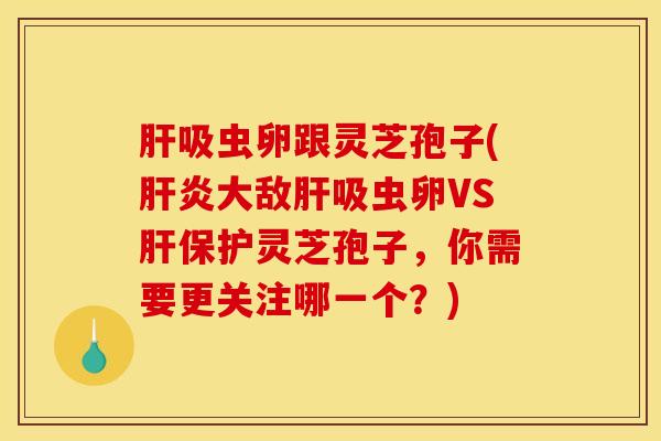 肝吸虫卵跟灵芝孢子(肝炎大敌肝吸虫卵VS肝保护灵芝孢子，你需要更关注哪一个？)