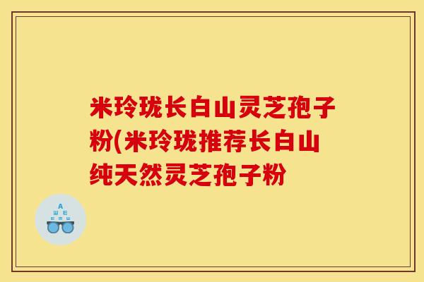 米玲珑长白山灵芝孢子粉(米玲珑推荐长白山纯天然灵芝孢子粉