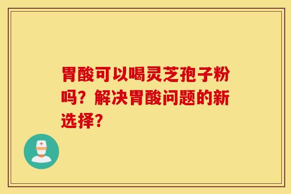 胃酸可以喝灵芝孢子粉吗？解决胃酸问题的新选择？