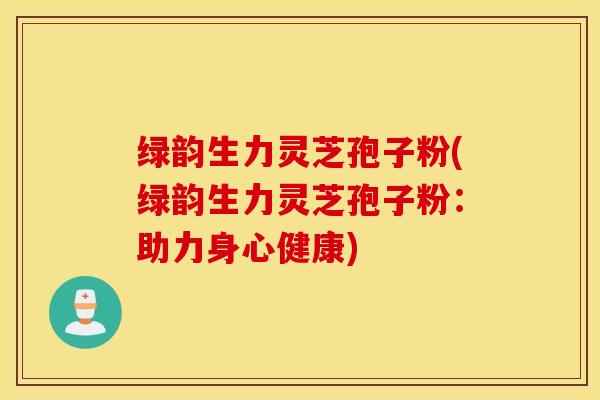 绿韵生力灵芝孢子粉(绿韵生力灵芝孢子粉：助力身心健康)