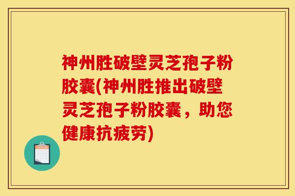 神州胜破壁灵芝孢子粉胶囊(神州胜推出破壁灵芝孢子粉胶囊，助您健康抗疲劳)