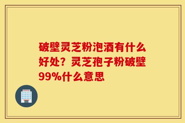破壁灵芝粉泡酒有什么好处？灵芝孢子粉破壁99%什么意思