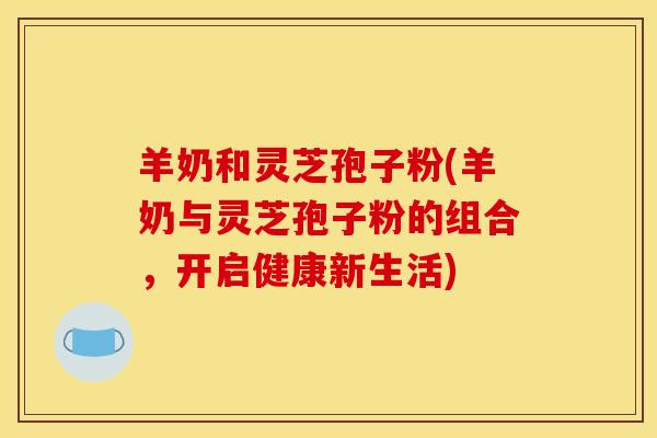羊奶和灵芝孢子粉(羊奶与灵芝孢子粉的组合，开启健康新生活)