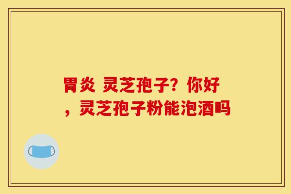 胃炎 灵芝孢子？你好，灵芝孢子粉能泡酒吗