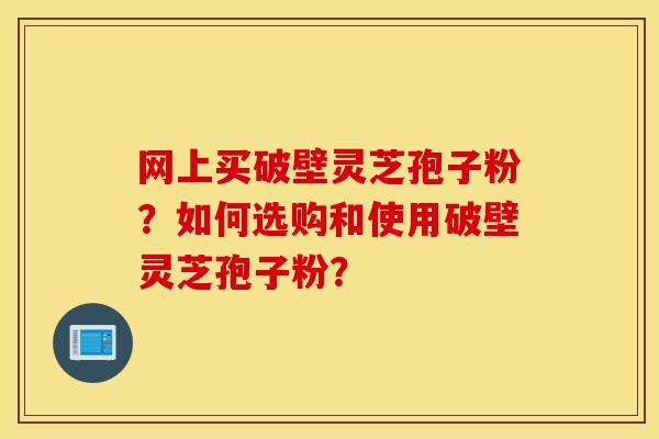 网上买破壁灵芝孢子粉？如何选购和使用破壁灵芝孢子粉？