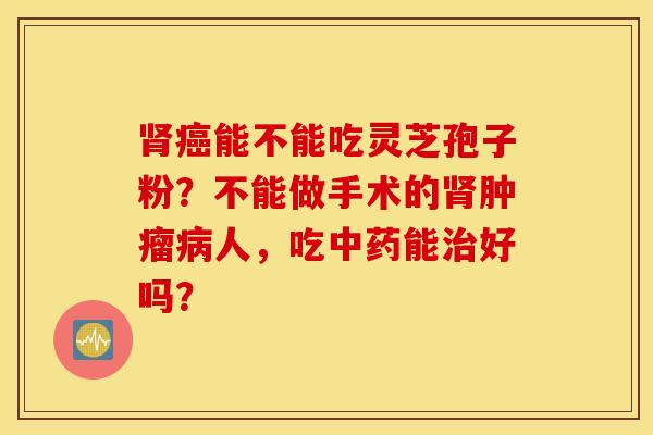 肾癌能不能吃灵芝孢子粉？不能做手术的肾肿瘤病人，吃中药能治好吗？