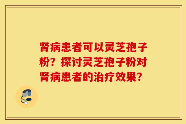 肾病患者可以灵芝孢子粉？探讨灵芝孢子粉对肾病患者的治疗效果？
