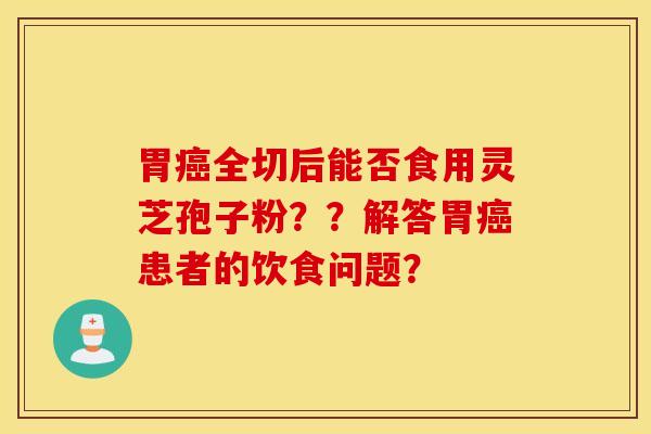 胃癌全切后能否食用灵芝孢子粉？？解答胃癌患者的饮食问题？