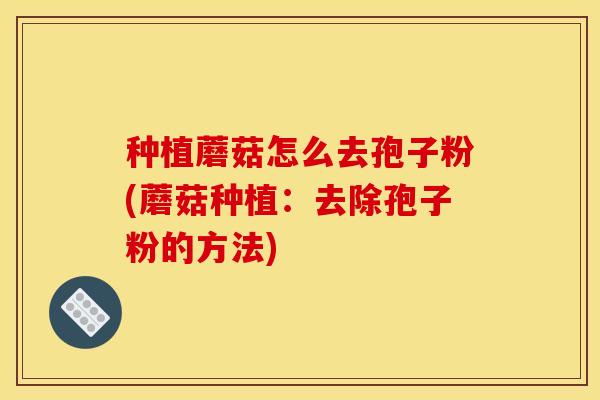 种植蘑菇怎么去孢子粉(蘑菇种植：去除孢子粉的方法)