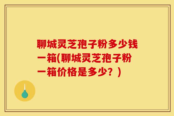 聊城灵芝孢子粉多少钱一箱(聊城灵芝孢子粉一箱价格是多少？)