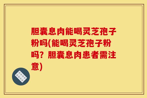 胆囊息肉能喝灵芝孢子粉吗(能喝灵芝孢子粉吗？胆囊息肉患者需注意)