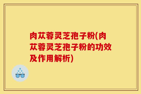 肉苁蓉灵芝孢子粉(肉苁蓉灵芝孢子粉的功效及作用解析)